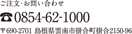 ご注文・お問い合わせ TEL.0854-62-1000 〒690-2701 島根県雲南市掛合町掛合2150-96